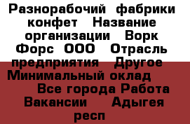 Разнорабочий  фабрики конфет › Название организации ­ Ворк Форс, ООО › Отрасль предприятия ­ Другое › Минимальный оклад ­ 27 000 - Все города Работа » Вакансии   . Адыгея респ.